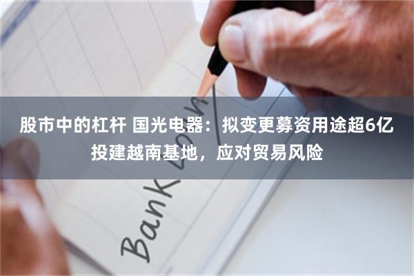 股市中的杠杆 国光电器：拟变更募资用途超6亿投建越南基地，应对贸易风险