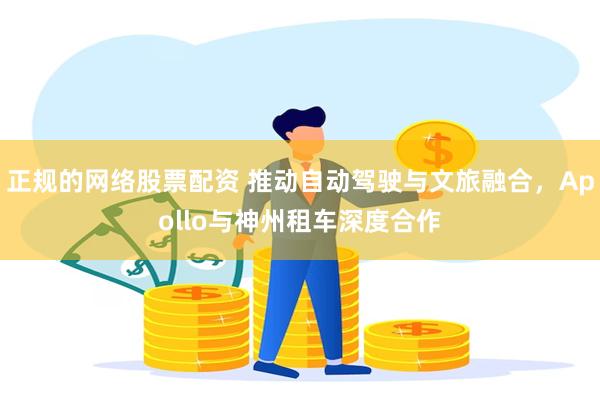 正规的网络股票配资 推动自动驾驶与文旅融合，Apollo与神州租车深度合作