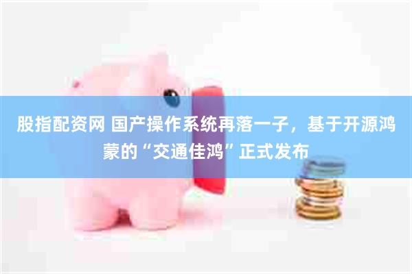 股指配资网 国产操作系统再落一子，基于开源鸿蒙的“交通佳鸿”正式发布