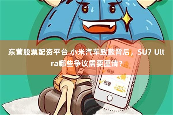 东营股票配资平台 小米汽车致歉背后，SU7 Ultra哪些争议需要厘清？