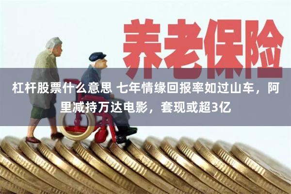 杠杆股票什么意思 七年情缘回报率如过山车，阿里减持万达电影，套现或超3亿