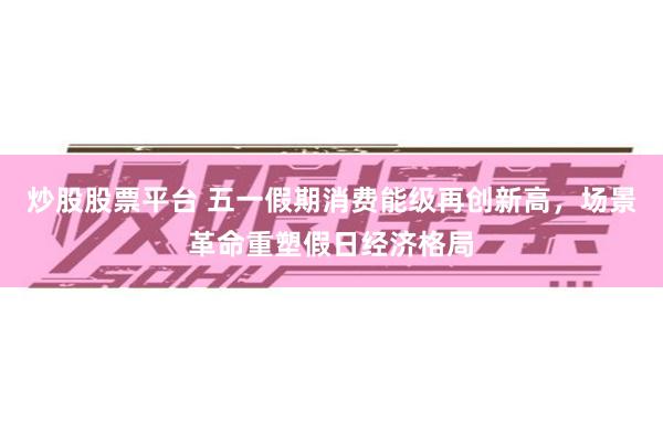 炒股股票平台 五一假期消费能级再创新高，场景革命重塑假日经济格局