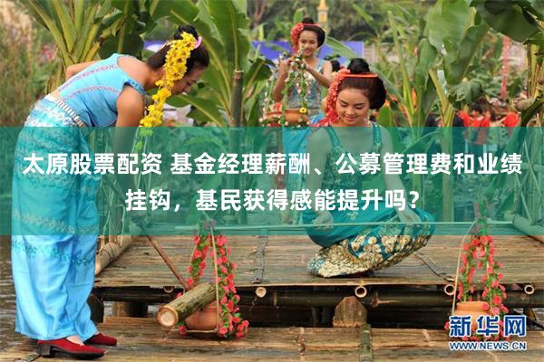 太原股票配资 基金经理薪酬、公募管理费和业绩挂钩，基民获得感能提升吗？