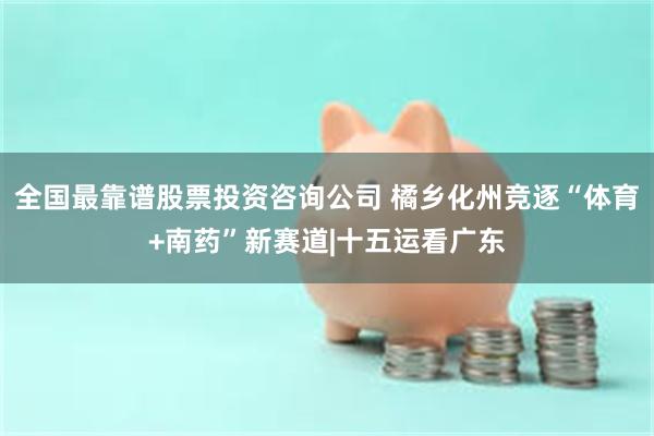 全国最靠谱股票投资咨询公司 橘乡化州竞逐“体育+南药”新赛道|十五运看广东
