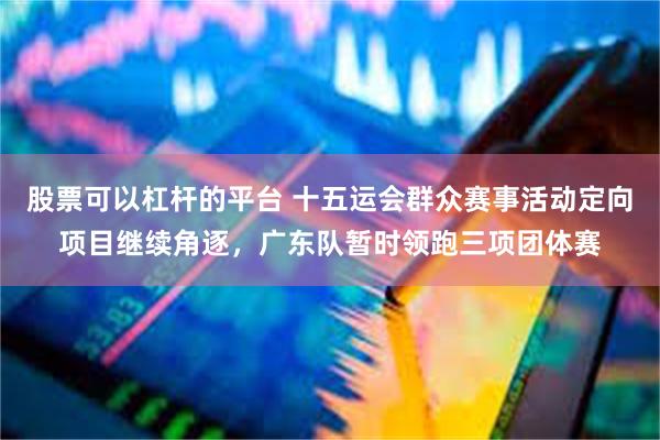 股票可以杠杆的平台 十五运会群众赛事活动定向项目继续角逐，广东队暂时领跑三项团体赛
