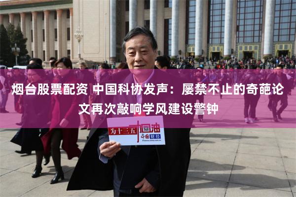 烟台股票配资 中国科协发声：屡禁不止的奇葩论文再次敲响学风建设警钟