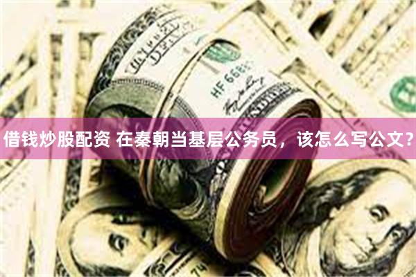 借钱炒股配资 在秦朝当基层公务员，该怎么写公文？