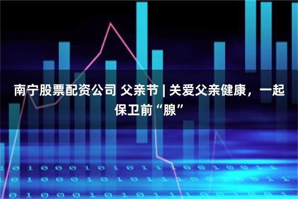 南宁股票配资公司 父亲节 | 关爱父亲健康,一起保卫前“腺”