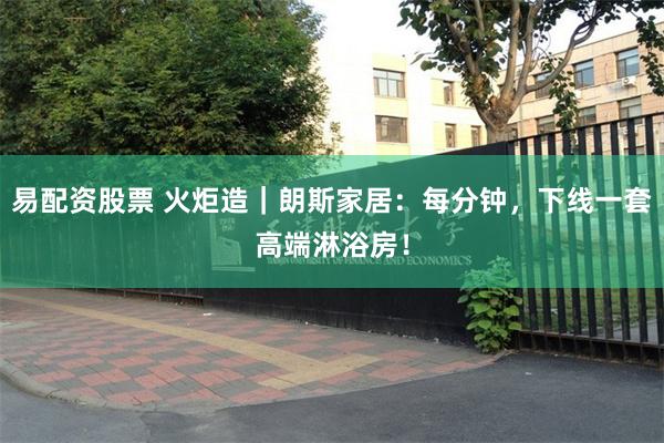 易配资股票 火炬造|朗斯家居:每分钟,下线一套高端淋浴房!