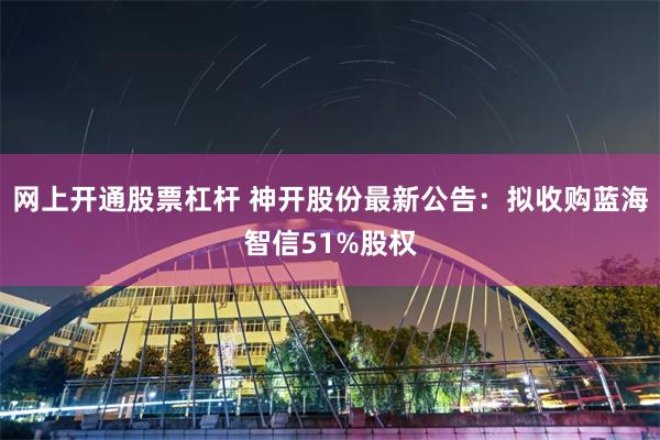 网上开通股票杠杆 神开股份最新公告：拟收购蓝海智信51%股权
