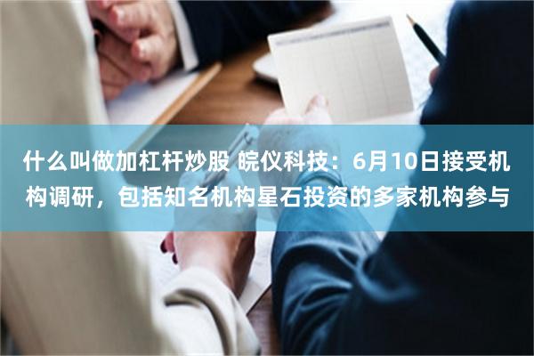 什么叫做加杠杆炒股 皖仪科技：6月10日接受机构调研，包括知名机构星石投资的多家机构参与