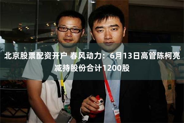 北京股票配资开户 春风动力：6月13日高管陈柯亮减持股份合计1200股