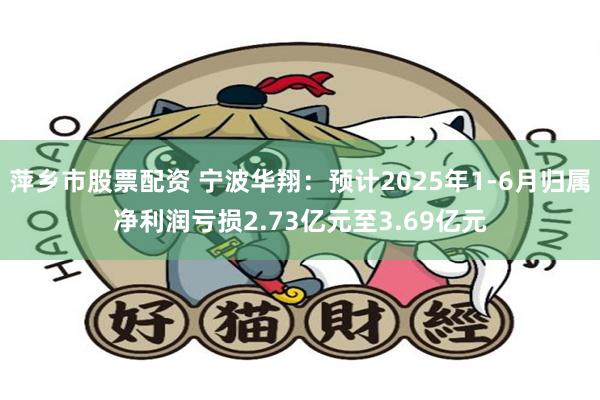 萍乡市股票配资 宁波华翔：预计2025年1-6月归属净利润亏损2.73亿元至3.69亿元