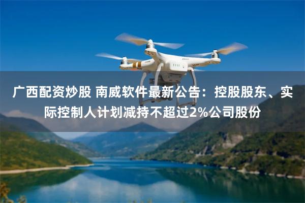 广西配资炒股 南威软件最新公告：控股股东、实际控制人计划减持不超过2%公司股份