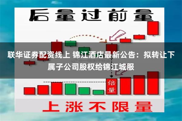 联华证券配资线上 锦江酒店最新公告：拟转让下属子公司股权给锦江城服