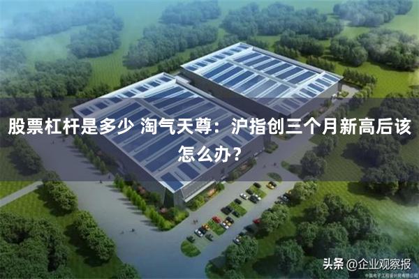 股票杠杆是多少 淘气天尊：沪指创三个月新高后该怎么办？