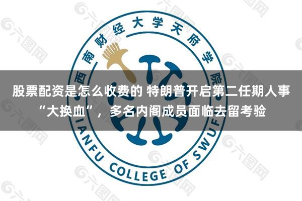 股票配资是怎么收费的 特朗普开启第二任期人事“大换血”，多名内阁成员面临去留考验