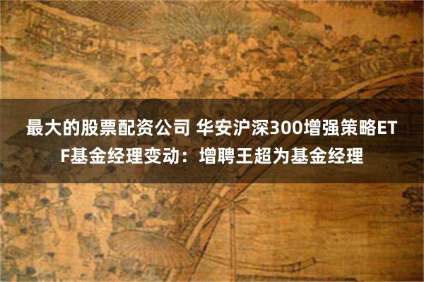 最大的股票配资公司 华安沪深300增强策略ETF基金经理变动：增聘王超为基金经理