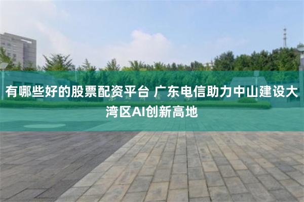 有哪些好的股票配资平台 广东电信助力中山建设大湾区AI创新高地