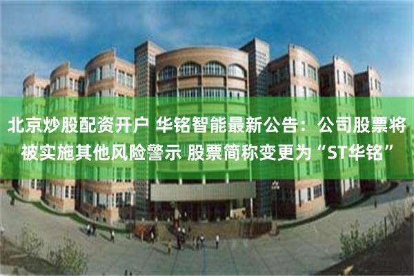 北京炒股配资开户 华铭智能最新公告：公司股票将被实施其他风险警示 股票简称变更为“ST华铭”