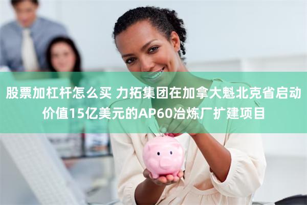 股票加杠杆怎么买 力拓集团在加拿大魁北克省启动价值15亿美元的AP60冶炼厂扩建项目