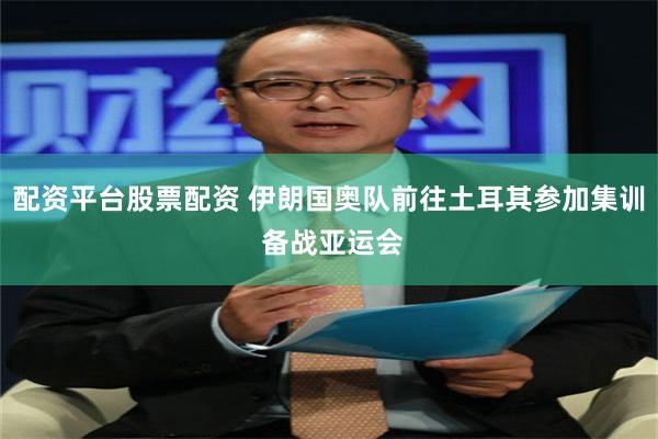 配资平台股票配资 伊朗国奥队前往土耳其参加集训 备战亚运会