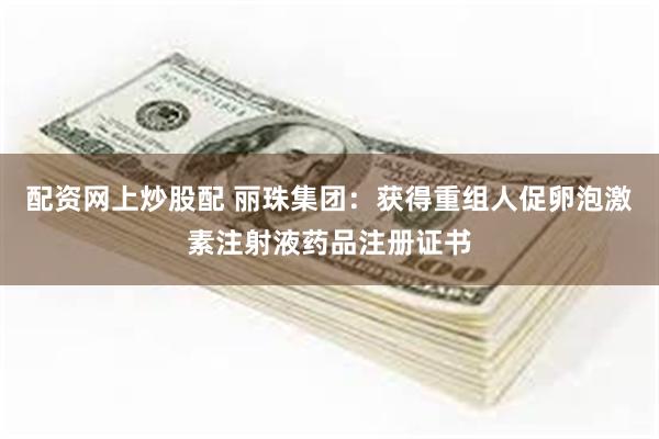 配资网上炒股配 丽珠集团：获得重组人促卵泡激素注射液药品注册证书