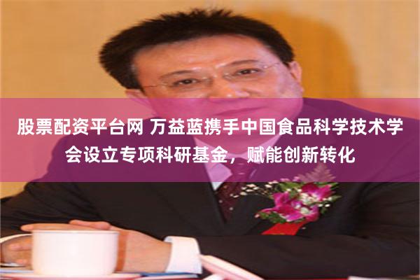 股票配资平台网 万益蓝携手中国食品科学技术学会设立专项科研基金，赋能创新转化