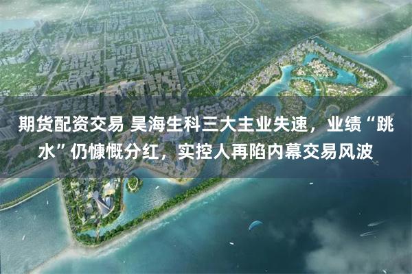期货配资交易 昊海生科三大主业失速，业绩“跳水”仍慷慨分红，实控人再陷内幕交易风波