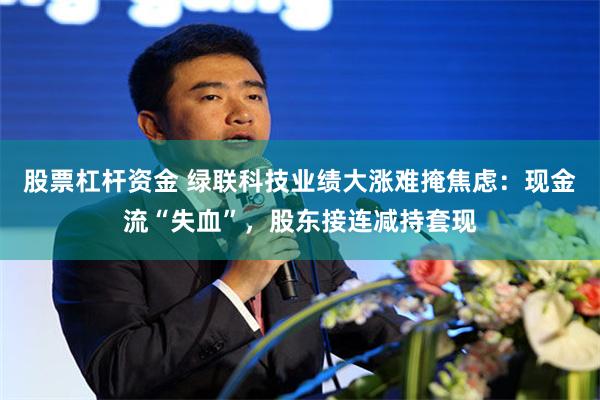 股票杠杆资金 绿联科技业绩大涨难掩焦虑：现金流“失血”，股东接连减持套现