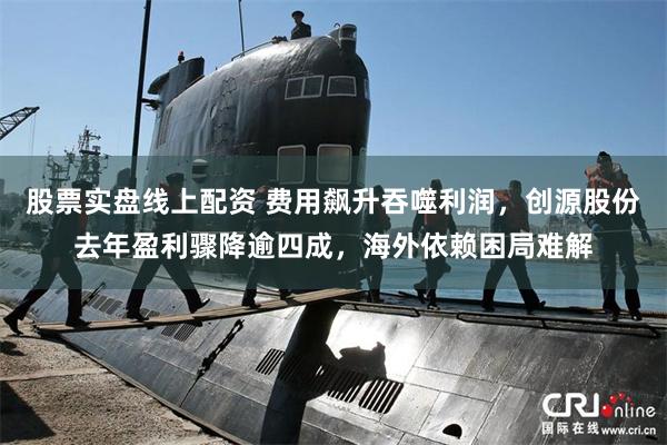 股票实盘线上配资 费用飙升吞噬利润，创源股份去年盈利骤降逾四成，海外依赖困局难解