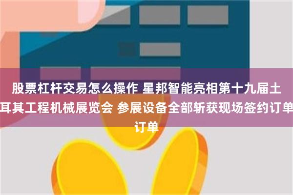 股票杠杆交易怎么操作 星邦智能亮相第十九届土耳其工程机械展览会 参展设备全部斩获现场签约订单