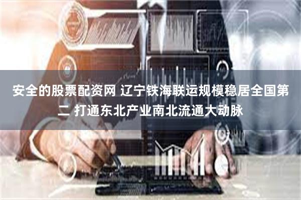 安全的股票配资网 辽宁铁海联运规模稳居全国第二 打通东北产业南北流通大动脉