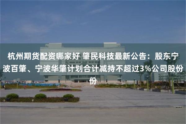 杭州期货配资哪家好 肇民科技最新公告:股东宁波百肇、宁波华肇计划合计减持不超过3%公司股份