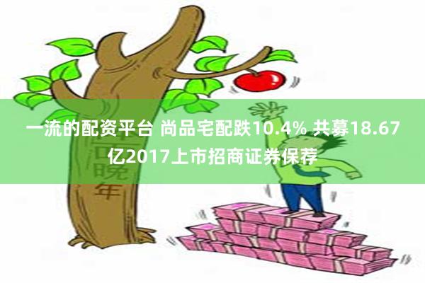 一流的配资平台 尚品宅配跌10.4% 共募18.67亿2017上市招商证券保荐