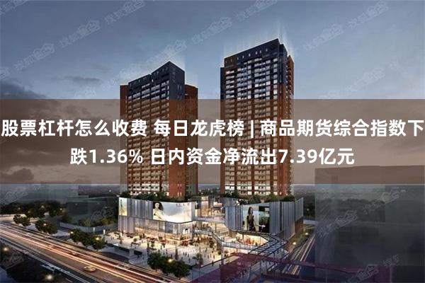 股票杠杆怎么收费 每日龙虎榜 | 商品期货综合指数下跌1.36% 日内资金净流出7.39亿元