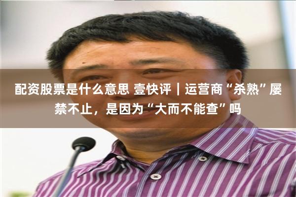 配资股票是什么意思 壹快评｜运营商“杀熟”屡禁不止，是因为“大而不能查”吗