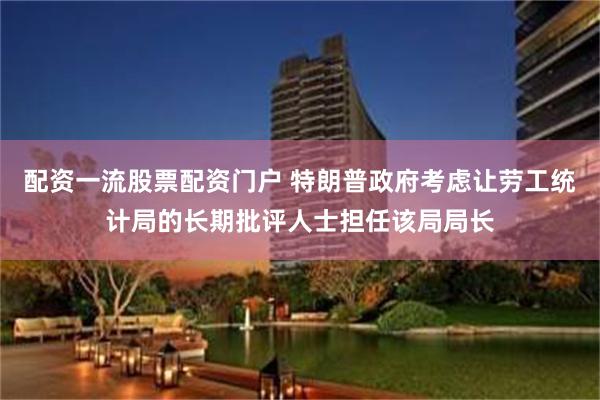 配资一流股票配资门户 特朗普政府考虑让劳工统计局的长期批评人士担任该局局长
