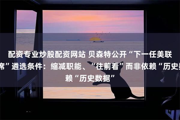 配资专业炒股配资网站 贝森特公开“下一任美联储主席”遴选条件：缩减职能、“往前看”而非依赖“历史数据”