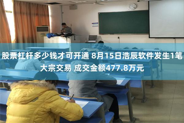 股票杠杆多少钱才可开通 8月15日浩辰软件发生1笔大宗交易 成交金额477.8万元