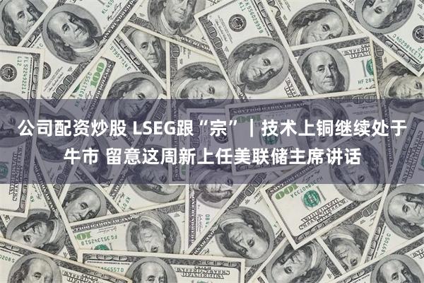 公司配资炒股 LSEG跟“宗”｜技术上铜继续处于牛市 留意这周新上任美联储主席讲话