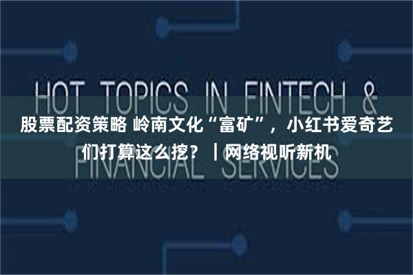 股票配资策略 岭南文化“富矿”，小红书爱奇艺们打算这么挖？｜网络视听新机