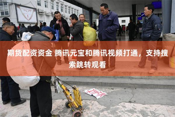 期货配资资金 腾讯元宝和腾讯视频打通，支持搜索跳转观看