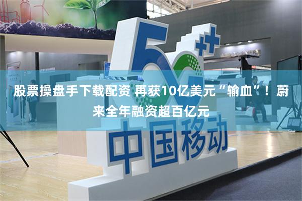 股票操盘手下载配资 再获10亿美元“输血”！蔚来全年融资超百亿元