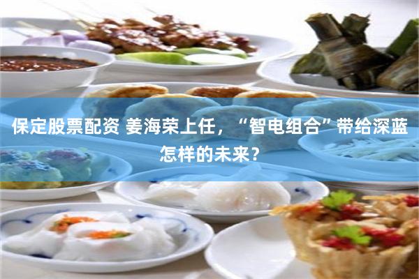 保定股票配资 姜海荣上任，“智电组合”带给深蓝怎样的未来？