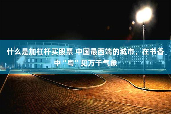 什么是加杠杆买股票 中国最西端的城市，在书香中“粤”见万千气象