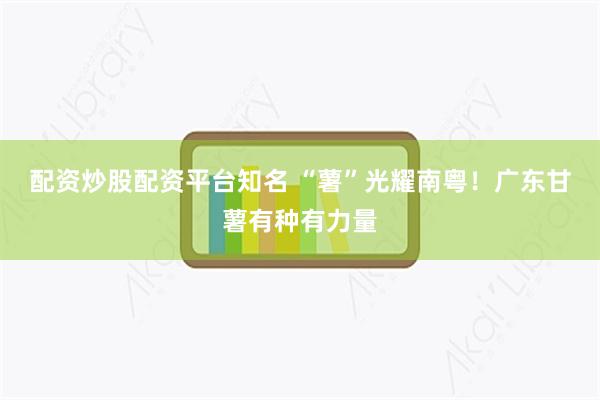 配资炒股配资平台知名 “薯”光耀南粤！广东甘薯有种有力量