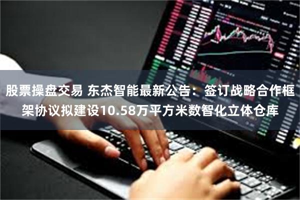 股票操盘交易 东杰智能最新公告：签订战略合作框架协议拟建设10.58万平方米数智化立体仓库