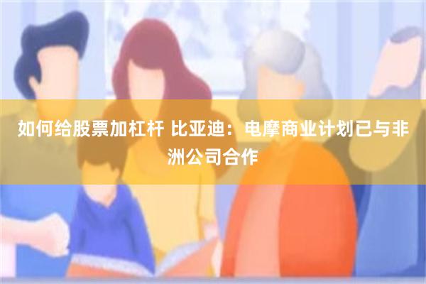 如何给股票加杠杆 比亚迪:电摩商业计划已与非洲公司合作