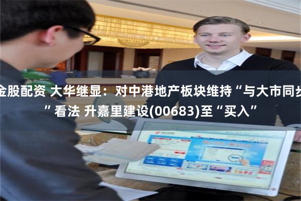 金股配资 大华继显：对中港地产板块维持“与大市同步”看法 升嘉里建设(00683)至“买入”